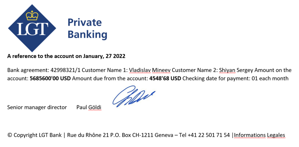 A reference to the account on January, 27 2022 Bank agreement: 42998321/1 Customer Name 1: Vladislav Mineev Customer Name 2: Shiyan Sergey Amount on the account: 5685600'00 USD Amount due from the account: 4548'68 USD Checking date for payment: 01 each month Senior manager director Paul Göldi © Copyright LGT Bank | Rue du Rhône 21 P.O. Box CH-1211 Geneva – Tel +41 22 501 71 54 |Informations Legales 